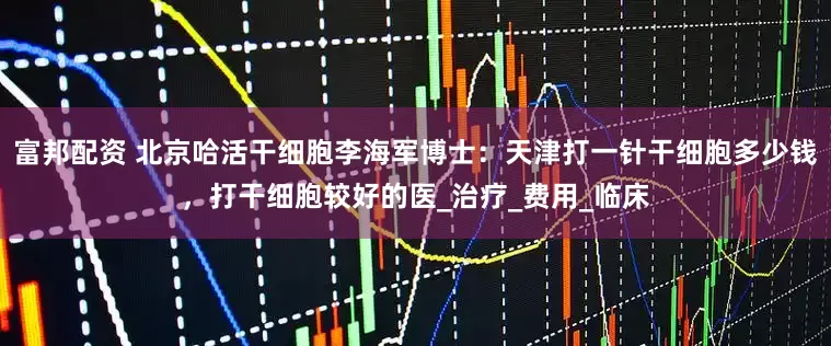 富邦配资 北京哈活干细胞李海军博士：天津打一针干细胞多少钱，打干细胞较好的医_治疗_费用_临床
