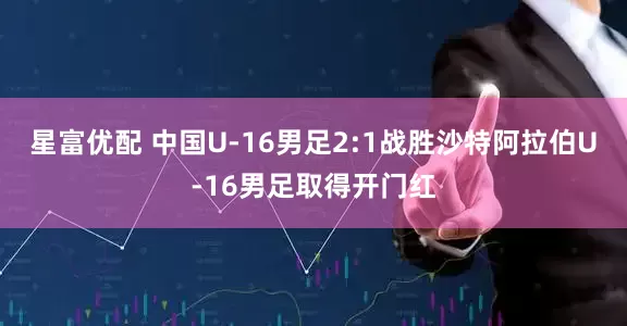 星富优配 中国U-16男足2:1战胜沙特阿拉伯U-16男足取得开门红