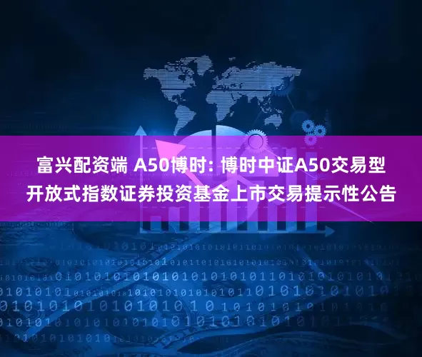 富兴配资端 A50博时: 博时中证A50交易型开放式指数证券投资基金上市交易提示性公告