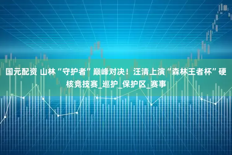 国元配资 山林“守护者”巅峰对决！汪清上演“森林王者杯”硬核竞技赛_巡护_保护区_赛事