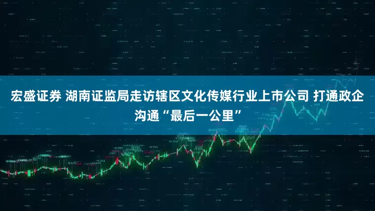 宏盛证券 湖南证监局走访辖区文化传媒行业上市公司 打通政企沟通“最后一公里”