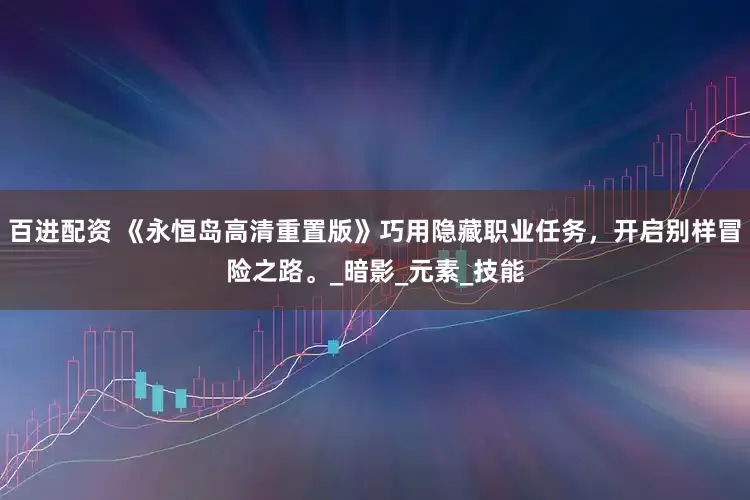百进配资 《永恒岛高清重置版》巧用隐藏职业任务，开启别样冒险之路。_暗影_元素_技能