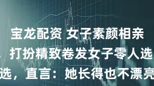 宝龙配资 女子素颜相亲被7人相中，打扮精致卷发女子零人选，直言：她长得也不漂亮，我输在哪