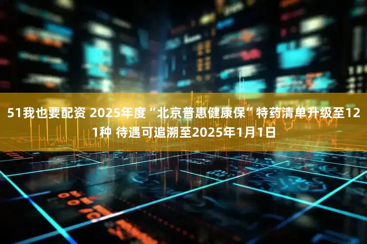 51我也要配资 2025年度“北京普惠健康保”特药清单升级至121种 待遇可追溯至2025年1月1日
