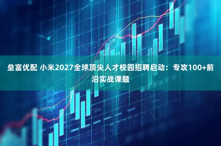 垒富优配 小米2027全球顶尖人才校园招聘启动：专攻100+前沿实战课题
